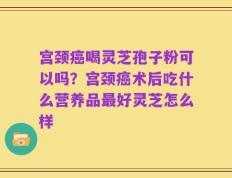 宫颈癌喝灵芝孢子粉可以吗？宫颈癌术后吃什么营养品最好灵芝怎么样
