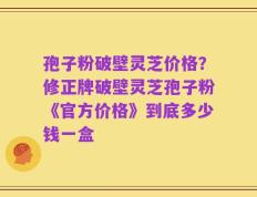 孢子粉破壁灵芝价格？修正牌破壁灵芝孢子粉《官方价格》到底多少钱一盒