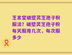 芝素堂破壁灵芝孢子粉服法？破壁灵芝孢子粉每天服用几次，每次服多少