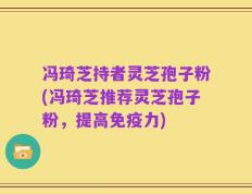 冯琦芝持者灵芝孢子粉(冯琦芝推荐灵芝孢子粉，提高免疫力)