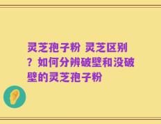 灵芝孢子粉 灵芝区别？如何分辨破壁和没破壁的灵芝孢子粉