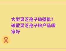 大型灵芝孢子破壁机？破壁灵芝孢子粉产品哪家好