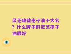 灵芝破壁孢子油十大名？什么牌子的灵芝孢子油最好