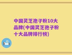 中国灵芝孢子粉10大品牌(中国灵芝孢子粉十大品牌排行榜)