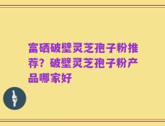 富硒破壁灵芝孢子粉推荐？破壁灵芝孢子粉产品哪家好