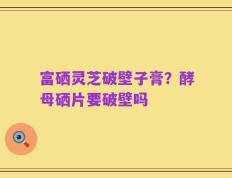 富硒灵芝破壁子膏？酵母硒片要破壁吗