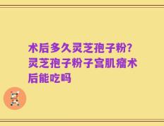 术后多久灵芝孢子粉？灵芝孢子粉子宫肌瘤术后能吃吗