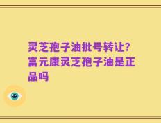 灵芝孢子油批号转让？富元康灵芝孢子油是正品吗