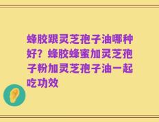 蜂胶跟灵芝孢子油哪种好？蜂胶蜂蜜加灵芝孢子粉加灵芝孢子油一起吃功效