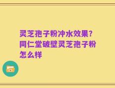 灵芝孢子粉冲水效果？同仁堂破壁灵芝孢子粉怎么样