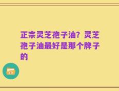 正宗灵芝孢子油？灵芝孢子油最好是那个牌子的