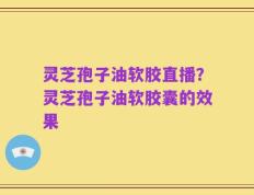 灵芝孢子油软胶直播？灵芝孢子油软胶囊的效果