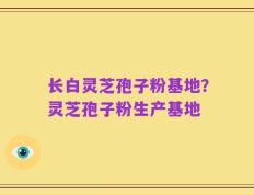 长白灵芝孢子粉基地？灵芝孢子粉生产基地