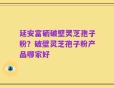 延安富硒破壁灵芝孢子粉？破壁灵芝孢子粉产品哪家好
