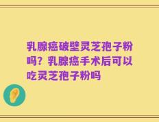 乳腺癌破壁灵芝孢子粉吗？乳腺癌手术后可以吃灵芝孢子粉吗