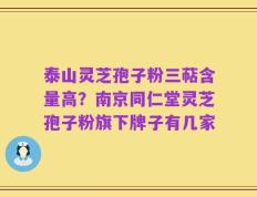 泰山灵芝孢子粉三萜含量高？南京同仁堂灵芝孢子粉旗下牌子有几家