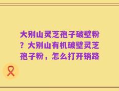 大别山灵芝孢子破壁粉？大别山有机破壁灵芝孢子粉，怎么打开销路