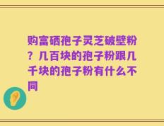 购富硒孢子灵芝破壁粉？几百块的孢子粉跟几千块的孢子粉有什么不同