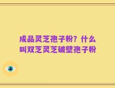 成品灵芝孢子粉？什么叫双芝灵芝破壁孢子粉