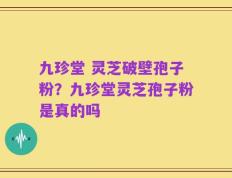 九珍堂 灵芝破壁孢子粉？九珍堂灵芝孢子粉是真的吗