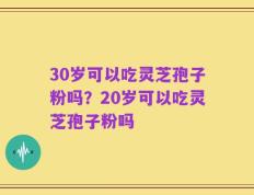 30岁可以吃灵芝孢子粉吗？20岁可以吃灵芝孢子粉吗