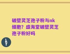 破壁灵芝孢子粉与nk细胞？盛海堂破壁灵芝孢子粉好吗