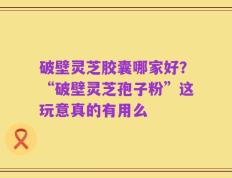 破壁灵芝胶囊哪家好？“破壁灵芝孢子粉”这玩意真的有用么