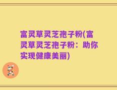 富灵草灵芝孢子粉(富灵草灵芝孢子粉：助你实现健康美丽)