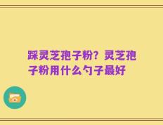 踩灵芝孢子粉？灵芝孢子粉用什么勺子最好