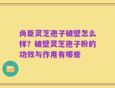 尚臣灵芝孢子破壁怎么样？破壁灵芝孢子粉的功效与作用有哪些