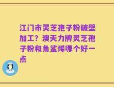 江门市灵芝孢子粉破壁加工？澳天力牌灵芝孢子粉和角鲨烯哪个好一点