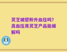 灵芝破壁粉升血压吗？高血压用灵芝产品能缓解吗