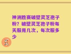 神洲胜赛破壁灵芝孢子粉？破壁灵芝孢子粉每天服用几次，每次服多少