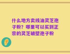 什么地方卖线油灵芝孢子粉？哪里可以买到正宗的灵芝破壁孢子粉