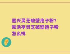 嘉兴灵芝破壁孢子粉？赋汤亭灵芝破壁孢子粉怎么样