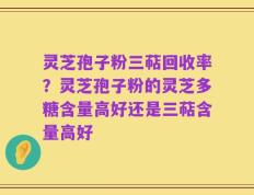 灵芝孢子粉三萜回收率？灵芝孢子粉的灵芝多糖含量高好还是三萜含量高好