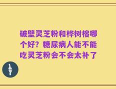 破壁灵芝粉和桦树榕哪个好？糖尿病人能不能吃灵芝粉会不会太补了