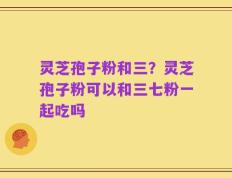 灵芝孢子粉和三？灵芝孢子粉可以和三七粉一起吃吗