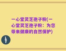 一心堂灵芝孢子粉(一心堂灵芝孢子粉：为您带来健康的自然保护)