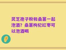 灵芝孢子粉和桑葚一起泡酒？桑葚枸杞红枣可以泡酒喝