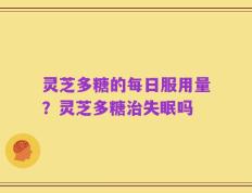 灵芝多糖的每日服用量？灵芝多糖治失眠吗