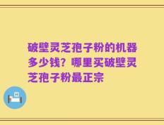 破壁灵芝孢子粉的机器多少钱？哪里买破壁灵芝孢子粉最正宗