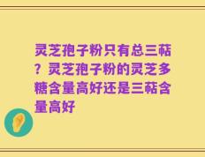 灵芝孢子粉只有总三萜？灵芝孢子粉的灵芝多糖含量高好还是三萜含量高好