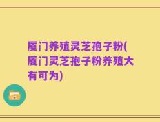 厦门养殖灵芝孢子粉(厦门灵芝孢子粉养殖大有可为)