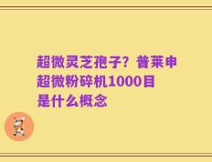超微灵芝孢子？普莱申超微粉碎机1000目是什么概念