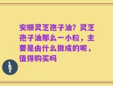 安顺灵芝孢子油？灵芝孢子油那么一小粒，主要是由什么做成的呢，值得购买吗