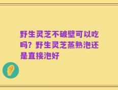 野生灵芝不破壁可以吃吗？野生灵芝蒸熟泡还是直接泡好