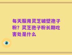 每天服用灵芝破壁孢子粉？灵芝孢子粉长期吃害处是什么