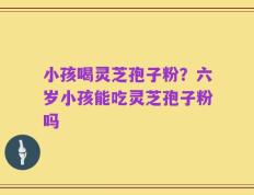 小孩喝灵芝孢子粉？六岁小孩能吃灵芝孢子粉吗