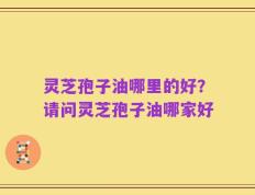 灵芝孢子油哪里的好？请问灵芝孢子油哪家好